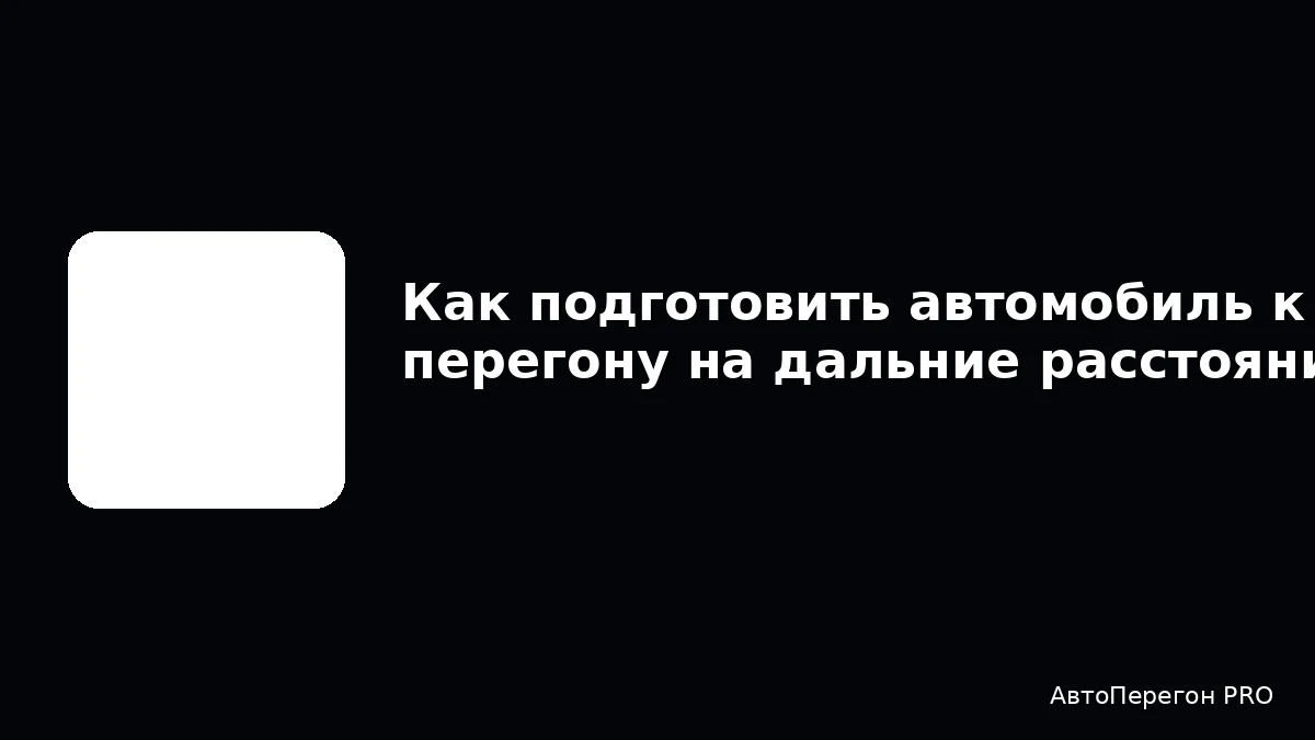 Как подготовить автомобиль к перегону на дальние расстояния